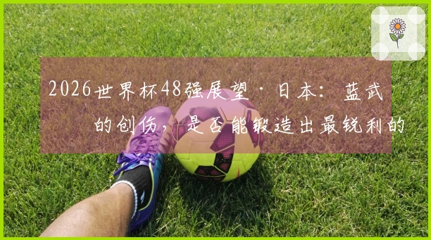 2026世界杯48强展望·日本：蓝武士的创伤，是否能锻造出最锐利的武器？